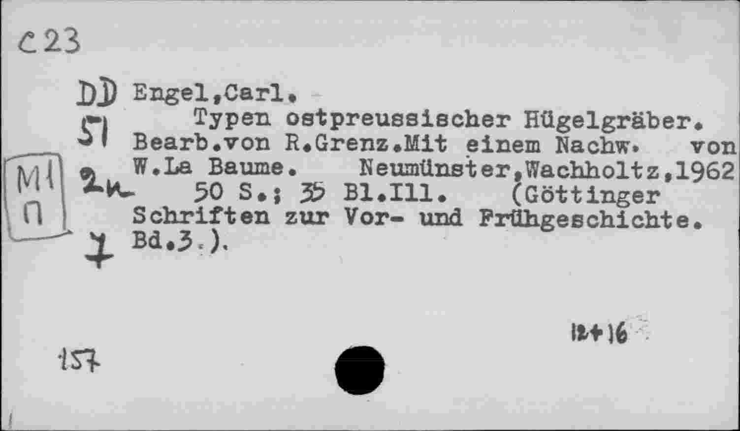 ﻿С 23
DJ Engel»Carl,
І»» Typen ostpreussischer Hügelgräber _ I Bearb.von R.Grenz.Mit einem Nachw.
77p _ W.La Baume
M	50 S.;
П г • ■ *■
—-* 2t Bd.3 ).
_ ______ von
N eumünst er,Wachholt z,1962 . 3? Bl.Ill. (Göttinger Schriften zur Vor- und Frühgeschichte.
іЯ
11*16